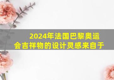 2024年法国巴黎奥运会吉祥物的设计灵感来自于