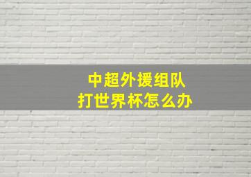 中超外援组队打世界杯怎么办