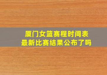 厦门女篮赛程时间表最新比赛结果公布了吗