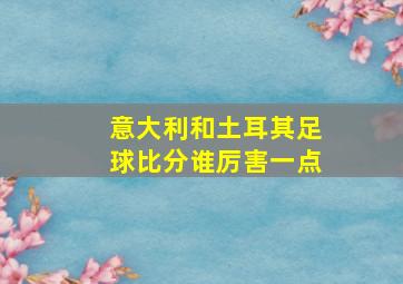 意大利和土耳其足球比分谁厉害一点