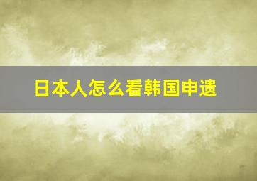 日本人怎么看韩国申遗