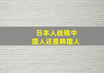 日本人歧视中国人还是韩国人