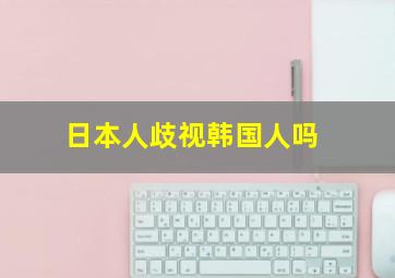 日本人歧视韩国人吗