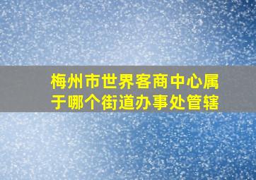 梅州市世界客商中心属于哪个街道办事处管辖