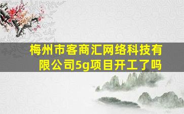 梅州市客商汇网络科技有限公司5g项目开工了吗