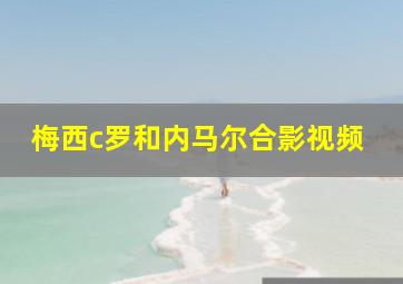 梅西c罗和内马尔合影视频