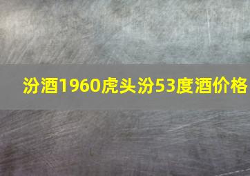 汾酒1960虎头汾53度酒价格