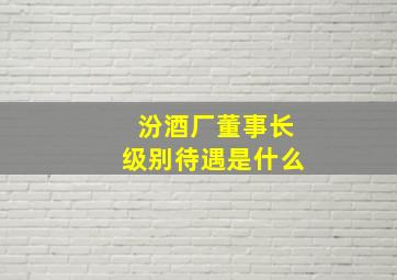 汾酒厂董事长级别待遇是什么