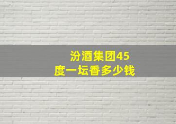 汾酒集团45度一坛香多少钱